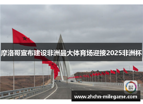 摩洛哥宣布建设非洲最大体育场迎接2025非洲杯