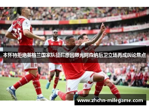 本怀特拒绝英格兰国家队征召原因曝光阿森纳后卫立场再成舆论焦点