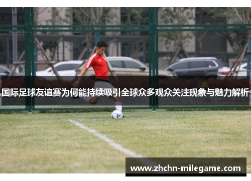 国际足球友谊赛为何能持续吸引全球众多观众关注现象与魅力解析