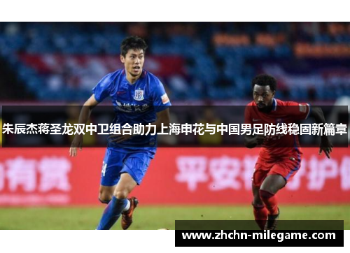 朱辰杰蒋圣龙双中卫组合助力上海申花与中国男足防线稳固新篇章